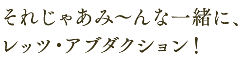 それじゃあみ〜んな一緒に、 レッツ・アブダクション！