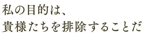 私の目的は、 貴様たちを排除することだ