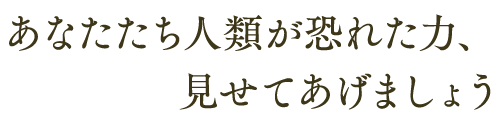 あなたたち人類が恐れた力、 見せてあげましょう