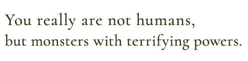 You really are not humans, but monsters with terrifying powers.