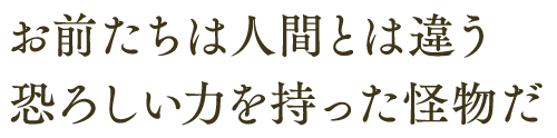 お前たちは人間とは違う 恐ろしい力を持った怪物だ