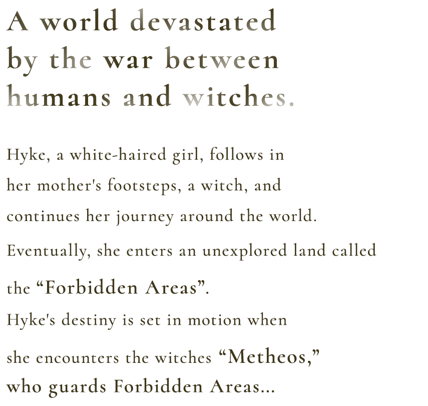 A world devastated by the war between mankind and witches. Hyke, a white-haired girl, follows in her mother's footsteps, a witch, and continues her journey around the world. Eventually, she enters an unexplored land called the “Forbidden Areas”. Hyke's destiny is set in motion when she encounters the witches “Metheos,” who have been given the power of her mother...